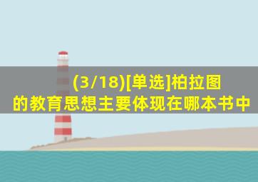 (3/18)[单选]柏拉图的教育思想主要体现在哪本书中